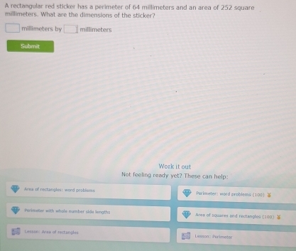 A rectangular red sticker has a perimeter of 64 millimeters and an area of 252 square
millimeters. What are the dimensions of the sticker?
millimeters by □ millimeters
Submit 
Work it out 
Not feeling ready yet? These can help: 
Area of rectangles: word probleess Primeter: word problems (100) 
Parimeter with whole number sida lengths Area of squares and rectangles (100) 
Lesson: Area of rectangles Lasson: Perimeter