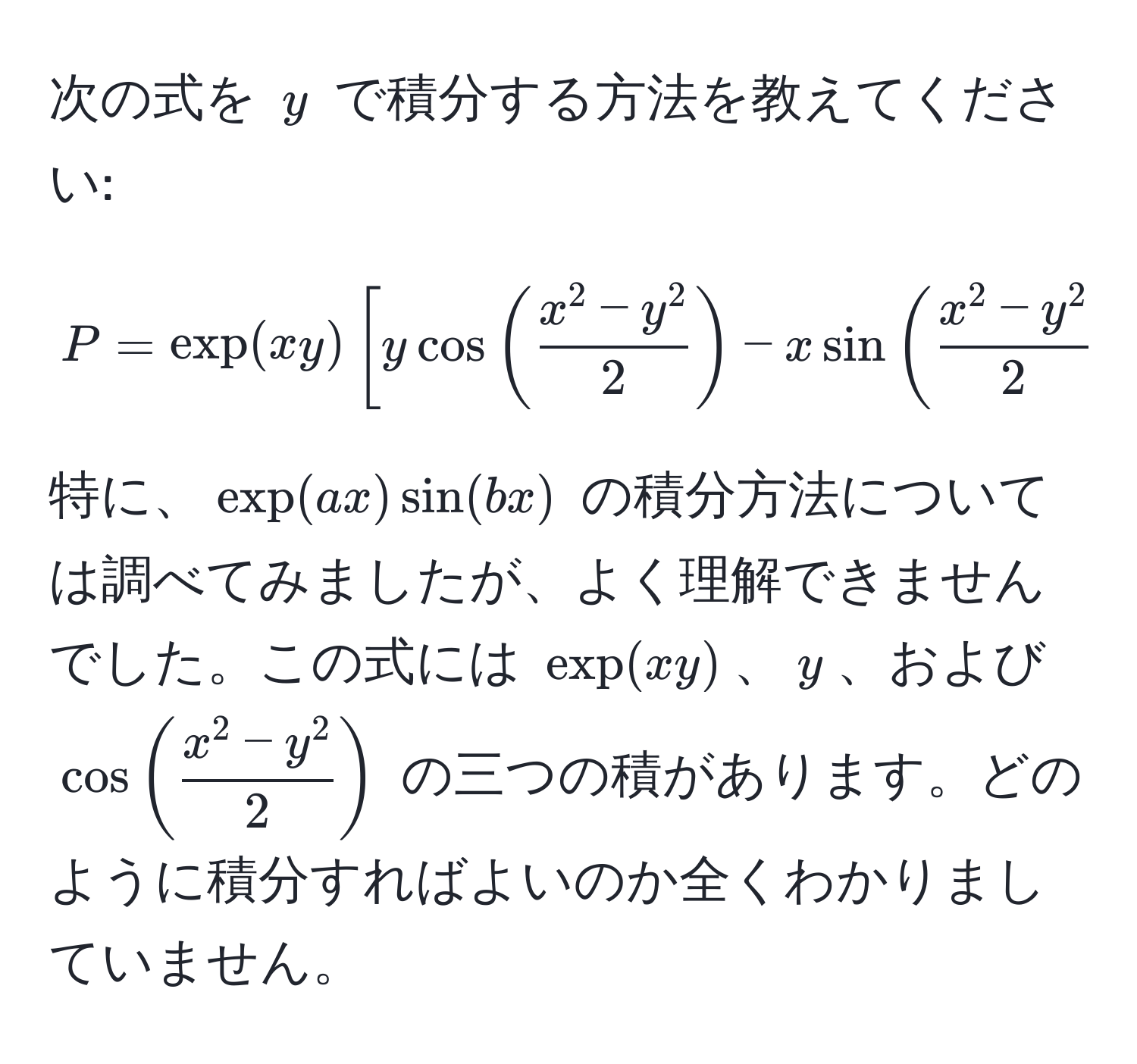 次の式を $y$ で積分する方法を教えてください: 
$$
P = exp(xy)[ycos(fracx^(2-y^2)2) - xsin(fracx^(2-y^2)2)].
$$ 
特に、$ exp(ax)sin(bx) $ の積分方法については調べてみましたが、よく理解できませんでした。この式には $exp(xy)$、$y$、および $cos(fracx^(2-y^2)2)$ の三つの積があります。どのように積分すればよいのか全くわかりましていません。