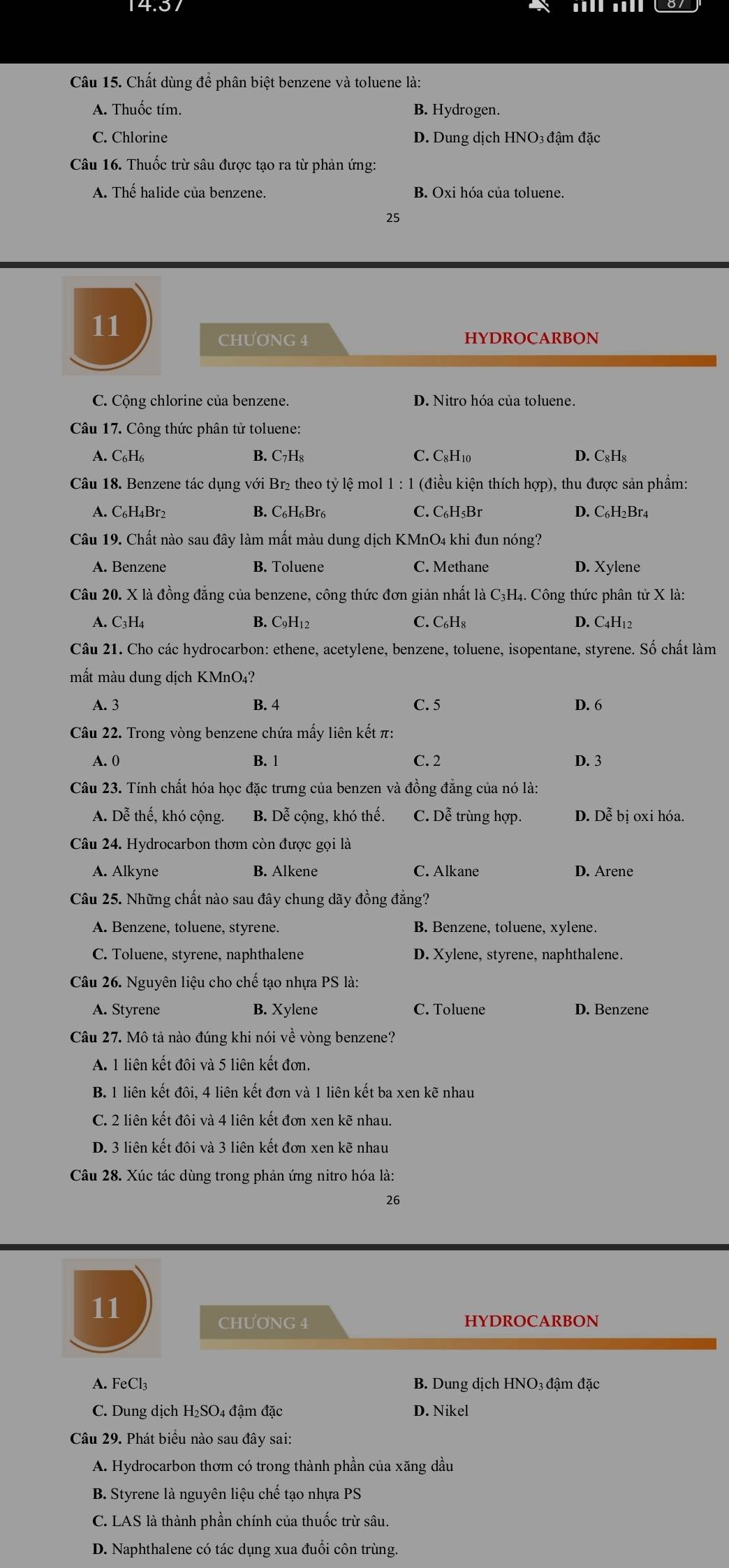 Chất dùng để phân biệt benzene và toluene là:
A. Thuốc tím. B. Hydrogen.
C. Chlorine D. Dung dịch HNO3 đậm đặc
Câu 16. Thuốc trừ sâu được tạo ra từ phản ứng:
A. Thế halide của benzene. B. Oxi hóa của toluene.
25
11
CHUONG 4 HYDROCARBON
C. Cộng chlorine của benzene. D. Nitro hóa của toluene.
Câu 17. Công thức phân tử toluene:
A. C₆H₆ B. C₇H₈ C. C₈H10 D. C₈H₈
Câu 18. Benzene tác dụng với Br₂ theo tỷ lệ mol 1 : 1 (điều kiện thích hợp), thu được sản phẩm:
A. C₆H₄Br2 B. C₆H₆Br₆ C. C₆H₅Br D. C₆H₂Br4
Câu 19. Chất nào sau đây làm mất màu dung dịch KMnO4 khi đun nóng?
A. Benzene B. Toluene C. Methane D. Xylene
Câu 20. X là đồng đẳng của benzene, công thức đơn giản nhất là C₃H₄. Công thức phân tử X là:
A. C3H4 B. C9H₁2 C. C₆Hs D. C4H₁2
Câu 21. Cho các hydrocarbon: ethene, acetylene, benzene, toluene, isopentane, styrene. Số chất làm
mất màu dung dịch KMnO₄?
A. 3 B. 4 C. 5 D. 6
Câu 22. Trong vòng benzene chứa mấy liên kết π:
A. 0 B. 1 C. 2 D. 3
Câu 23. Tính chất hóa học đặc trưng của benzen và đồng đẳng của nó là:
A. Dễ thế, khó cộng. B. Dễ cộng, khó thế. C. Dễ trùng hợp. D. Dễ bị oxi hóa.
Câu 24. Hydrocarbon thơm còn được gọi là
A. Alkyne B. Alkene C. Alkane D. Arene
Câu 25. Những chất nào sau đây chung dãy đồng đẳng?
A. Benzene, toluene, styrene. B. Benzene, toluene, xylene.
C. Toluene, styrene, naphthalene D. Xylene, styrene, naphthalene.
Câu 26. Nguyên liệu cho chế tạo nhựa PS là:
A. Styrene B. Xylene C. Toluene D. Benzene
Câu 27. Mô tả nào đúng khi nói về vòng benzene?
A. 1 liên kết đôi và 5 liên kết đơn.
B. 1 liên kết đôi, 4 liên kết đơn và 1 liên kết ba xen kẽ nhau
C. 2 liên kết đôi và 4 liên kết đơn xen kẽ nhau.
D. 3 liên kết đôi và 3 liên kết đơn xen kẽ nhau
Câu 28. Xúc tác dùng trong phản ứng nitro hóa là:
26
11
CHƯONG 4 HYDROCARBON
A. FeCl₃ B. Dung dịch HNO₃ đậm đặc
C. Dung dịch H₂SO₄ đậm đặc D. Nikel
Câu 29. Phát biểu nào sau đây sai:
A. Hydrocarbon thơm có trong thành phần của xăng dầu
B. Styrene là nguyên liệu chế tạo nhựa PS
C. LAS là thành phần chính của thuốc trừ sâu.
D. Naphthalene có tác dụng xua đuổi côn trùng.