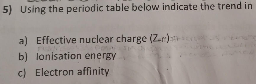 Using the periodic table below indicate the trend in 
a) Effective nuclear charge (Zeff) 
b) Ionisation energy 
c) Electron affinity