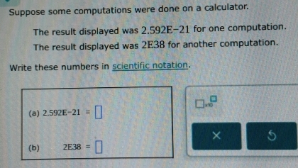 Suppose some computations were done on a calculator. 
The result displayed was 2.592E-21 for one computation. 
The result displayed was 2E38 for another computation. 
Write these numbers in scientific notation.
□ * 10^□
(a) 2.592E-21=□
× 
(b) 2E38=□