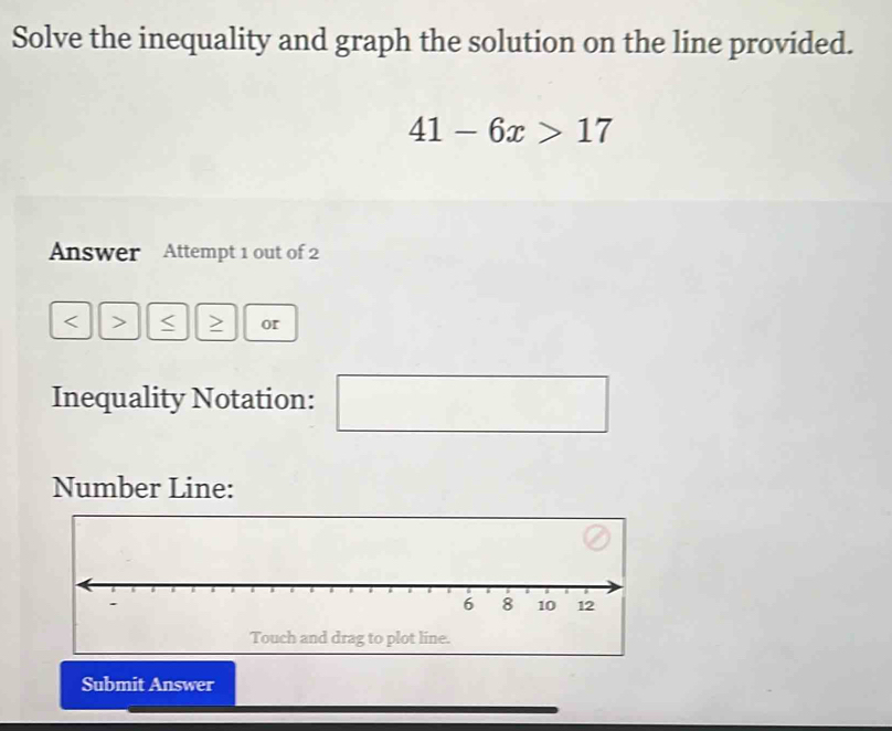 Solve the inequality and graph the solution on the line provided.
41-6x>17
Answer Attempt 1 out of 2 
< > I or 
Inequality Notation: 
□^ 
Number Line: 
Touch and drag to plot line. 
Submit Answer