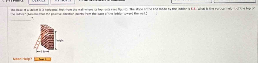 The base of a ladder is 3 horizontal feet from the wall where its top rests (see figure). The slope of the line made by the ladder is 5.5. What is the vertical height of the top of 
the ladder? (Assume that the positive direction points from the base of the ladder toward the wall.) 
_
π
height 
Need Help? Read I1