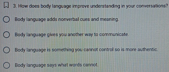 How does body language improve understanding in your conversations?
Body language adds nonverbal cues and meaning.
Body language gives you another way to communicate.
Body language is something you cannot control so is more authentic.
Body language says what words cannot.