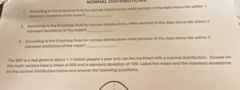 NoRMAL BISTRIBUTONS 
f According to the Empirical Rule for normal distributions what percent of the data items fall within 1
standard deviation of the mean?_ 
7 
2. Accerding to the Empirical Rule for normal distributions, what percent of the data items fall within 2
standard deviations of the mean?_ 
3. According to the Empirical Rule for normal distributions what percent of the data items fall within 3
standard deviations of the mean?_ 
The SAT is a test given to about 1.7 million people a year and can be modeled with a normal distribution. Scores on 
the math section have a mean of 500 and a standard deviation of 100. Label the mean and the standard deviations 
on the normal distribution below and answer the following questions.