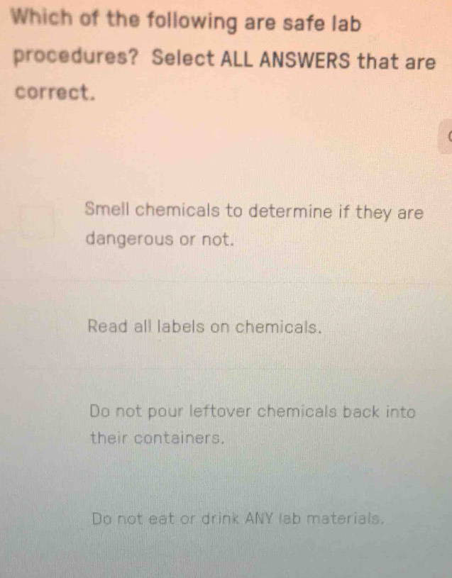 Which of the following are safe lab
procedures? Select ALL ANSWERS that are
correct.
Smell chemicals to determine if they are
dangerous or not.
Read all labels on chemicals.
Do not pour leftover chemicals back into
their containers.
Do not eat or drink ANY lab materials.