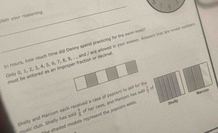 8 -1 6 5
_ 
lain your reasoning. 
n hours, how much time did Denny spend practicing for the swim meet 
Only 0, 1, 2, 3, 4, 5, 6, 7, 8, 9, . , and / are allowed in your answer. Answers that are mixed numbe 
must be entered as an improper fraction or decimal 
Marcom 
Shelly 
Shelly and Marcom each received a case of popcorn to sell for th 
music club. Shelly has sols  5/6  of her case, and Marcom has sold  2/3  of 
shaded models represent the popcorn sale