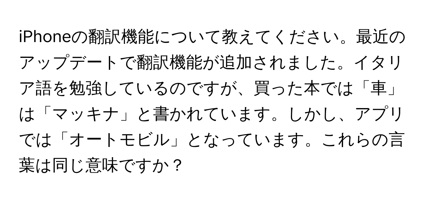 iPhoneの翻訳機能について教えてください。最近のアップデートで翻訳機能が追加されました。イタリア語を勉強しているのですが、買った本では「車」は「マッキナ」と書かれています。しかし、アプリでは「オートモビル」となっています。これらの言葉は同じ意味ですか？