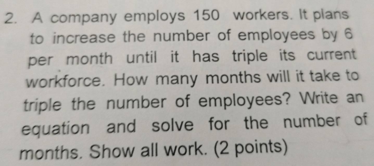 A company employs 150 workers. It plans 
to increase the number of employees by 6
per month until it has triple its current 
workforce. How many months will it take to 
triple the number of employees? Write an 
equation and solve for the number of
months. Show all work. (2 points)