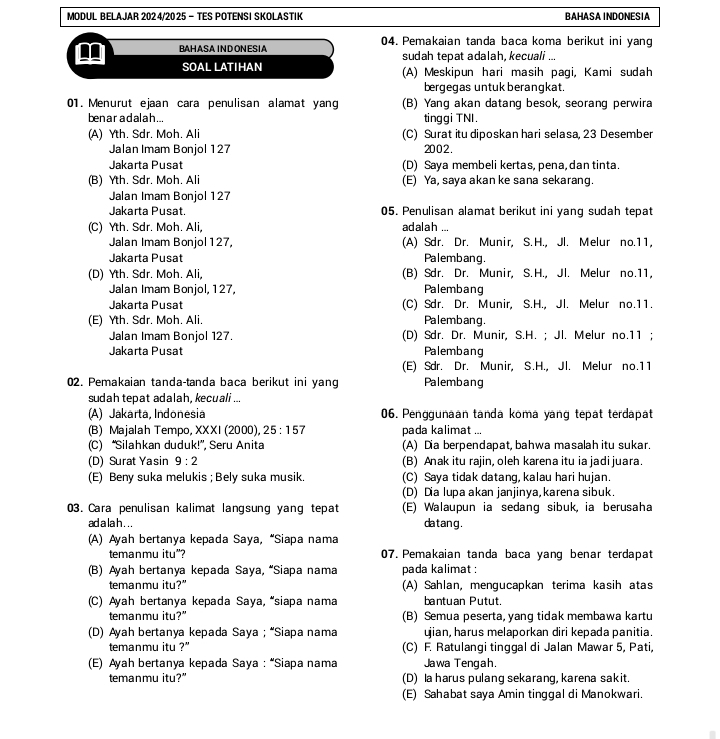 MODUL BELAJAR 2024/2025 - TES POTENSI SKOLASTIK BAHASA INDONESIA
BAHASA INDONESIA 04. Pemakaian tanda baca koma berikut ini yang
sudah tepat adalah, kecuali ...
SOAL LATIAN (A) Meskipun hari masih pagi, Kami sudah
bergegas untuk berangkat.
01. Menurut ejaan cara penulisan alamat yang (B) Yang akan datang besok, seorang perwira
ben ar adalah ... tinggi TNI.
(A) Yth. Sdr. Moh. Ali (C) Surat itu diposkan hari selasa, 23 Desember
Jalan Imam Bonjol 127 2002 .
Jakarta Pusat (D) Saya membeli kertas, pena, dan tinta.
(B) Yth. Sdr. Moh. Ali (E) Ya, saya akan ke sana sekarang.
Jalan Imam Bonjol 127
Jakarta Pusat. 05. Penulisan alamat berikut ini yang sudah tepat
(C) Yth. Sdr. Moh. Ali, adalah ...
Jalan Imam Bonjol127, (A) Sdr. Dr. Munir, S. H., Jl. Melur no.11,
Jakarta Pusat Palembang.
(D) Yth. Sdr. Moh. Ali, (B) Sdr. Dr. Munir, S. H., Jl. Melur no.11,
Jalan Imam Bonjol, 127, Palembang
Jakarta Pusat (C) Sdr. Dr. Munir, S.H., Jl. Melur no.11.
(E) Yth. Sdr. Moh. Ali. Palembang.
Jalan Imam Bonjol 127. (D) Sdr. Dr. Munir, S.H. ; Jl. Melur no.11 ;
Jakarta Pusat Palembang
(E) Sdr. Dr. Munir, S.H., Jl. Melur no.11
02. Pemakaian tanda-tanda baca berikut ini yang Palembang
sudah tepat adalah, kecuali ..
(A) Jakarta, Indonesia 06. Penggunaan tanda koma yang tepat terdapat
(B) Majalah Tempo, XXXI (2000), 25:157 pada kalimat ...
(C) “Silahkan duduk!”, Seru Anita (A) Dia berpendapat, bahwa masalah itu sukar.
(D) Surat Yasin 9:2 (B) Anak itu rajin, oleh karena itu ia jadi juara.
(E) Beny suka melukis ; Bely suka musik. (C) Saya tidak datang, kalau hari hujan.
(D) Dia lupa akan janjinya, karena sibuk.
03. Cara penulisan kalimat langsung yang tepat (E) Walaupun ia sedang sibuk, ia berusaha
ad a la h . . . datang .
(A) Ayah bertanya kepada Saya, “Siapa nama
temanmu itu"? 07. Pemakaian tanda baca yang benar terdapat
(B) Ayah bertanya kepada Saya, “Siapa nama pada kalimat :
temanmu itu?” (A) Sahlan, mengucapkan terima kasih atas
(C) Ayah bertanya kepada Saya, “siapa nama bantuan Putut.
temanmu itu?" (B) Semua peserta, yang tidak membawa kartu
(D) Ayah bertanya kepada Saya ; “Siapa nama ujian, harus melaporkan diri kepada panitia.
temanmu itu ?' (C) F. Ratulangi tinggal di Jalan Mawar 5, Pati,
(E) Ayah bertanya kepada Saya : “Siapa nama Jawa Tengah.
temanmu itu?" (D) la harus pulang sekarang, karena sakit.
(E) Sahabat saya Amin tinggal di Manokwari.