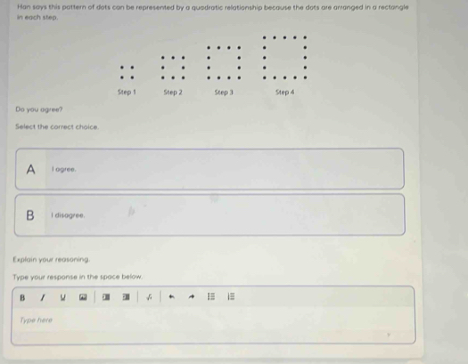 Han says this pattern of dots can be represented by a quadratic relationship because the dots are arranged in a rectongle
in each step.
Do you agree?
Select the correct choice
A I agree.
B I disagree.
Explain your reasoning.
Type your response in the space below
B
1≡ i≡
Type here