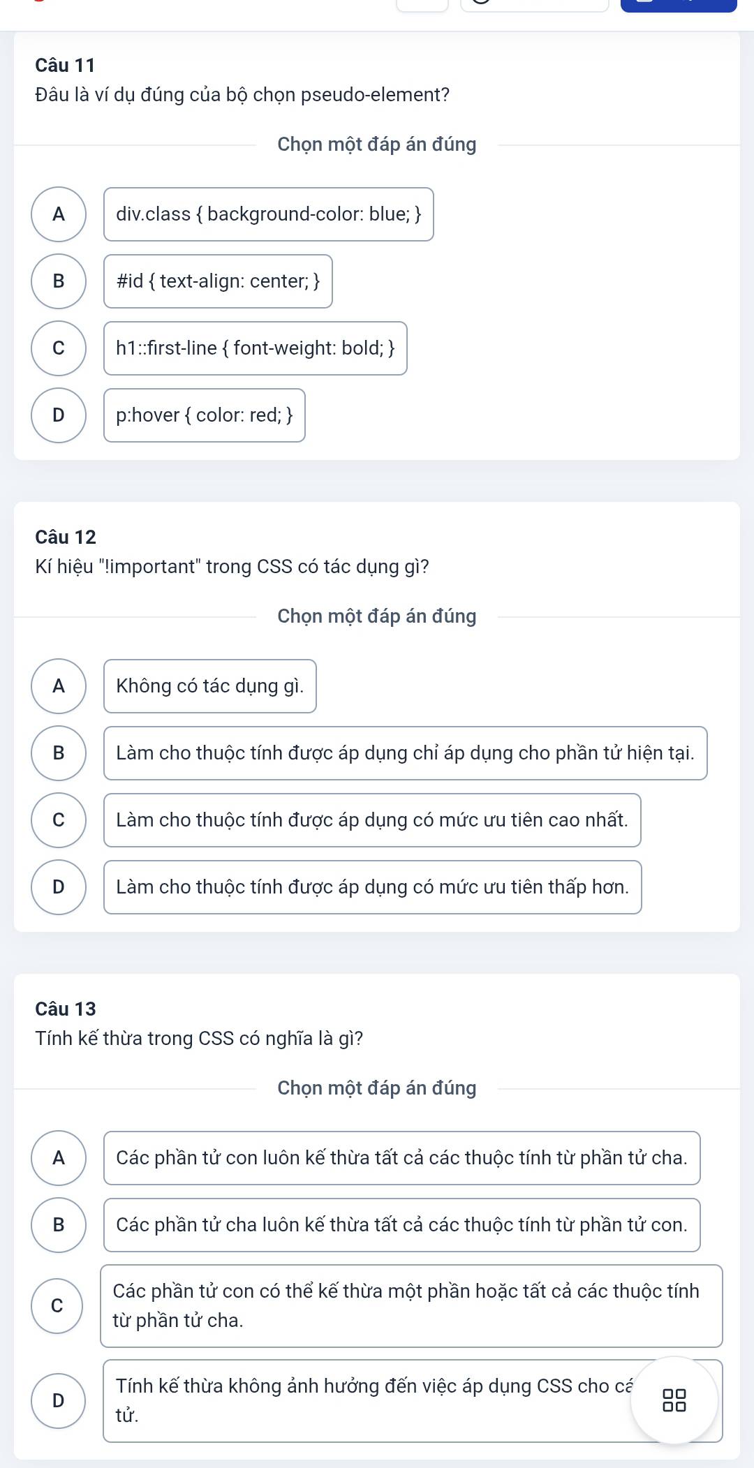 Đâu là ví dụ đúng của bộ chọn pseudo-element?
Chọn một đáp án đúng
A div.class  background-color: blue; 
B #id  text-align: center; 
C h1::first-line  font-weight: bold; 
D p:hover  color: red; 
Câu 12
Kí hiệu "!important" trong CSS có tác dụng gì?
Chọn một đáp án đúng
A Không có tác dụng gì.
B Làm cho thuộc tính được áp dụng chỉ áp dụng cho phần tử hiện tại.
C Làm cho thuộc tính được áp dụng có mức ưu tiên cao nhất.
D Làm cho thuộc tính được áp dụng có mức ưu tiên thấp hơn.
Câu 13
Tính kế thừa trong CSS có nghĩa là gì?
Chọn một đáp án đúng
A Các phần tử con luôn kế thừa tất cả các thuộc tính từ phần tử cha.
B Các phần tử cha luôn kế thừa tất cả các thuộc tính từ phần tử con.
C Các phần tử con có thể kế thừa một phần hoặc tất cả các thuộc tính
từ phần tử cha.
D
Tính kế thừa không ảnh hưởng đến việc áp dụng CSS cho cá 88
tử.