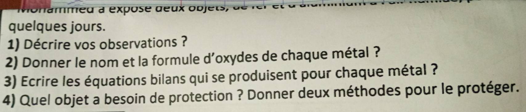 nammeu à expose deux objets, 
quelques jours. 
1) Décrire vos observations ? 
2) Donner le nom et la formule d'oxydes de chaque métal ? 
3) Ecrire les équations bilans qui se produisent pour chaque métal ? 
4) Quel objet a besoin de protection ? Donner deux méthodes pour le protéger.