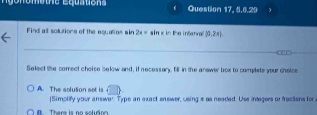 gonometre Équations Question 17, 5.6.29
I
Find all solutions of the equation sin 2x=sin x in the interval (0.2π ). 
Select the correct choice below and, if necessary, fill in the answer box to complete your choice.
A. The solution set is (| B 
(Simplify your answer. Type an exact answer, using π as needed. Use integers or fractions for
B. There is no solution.