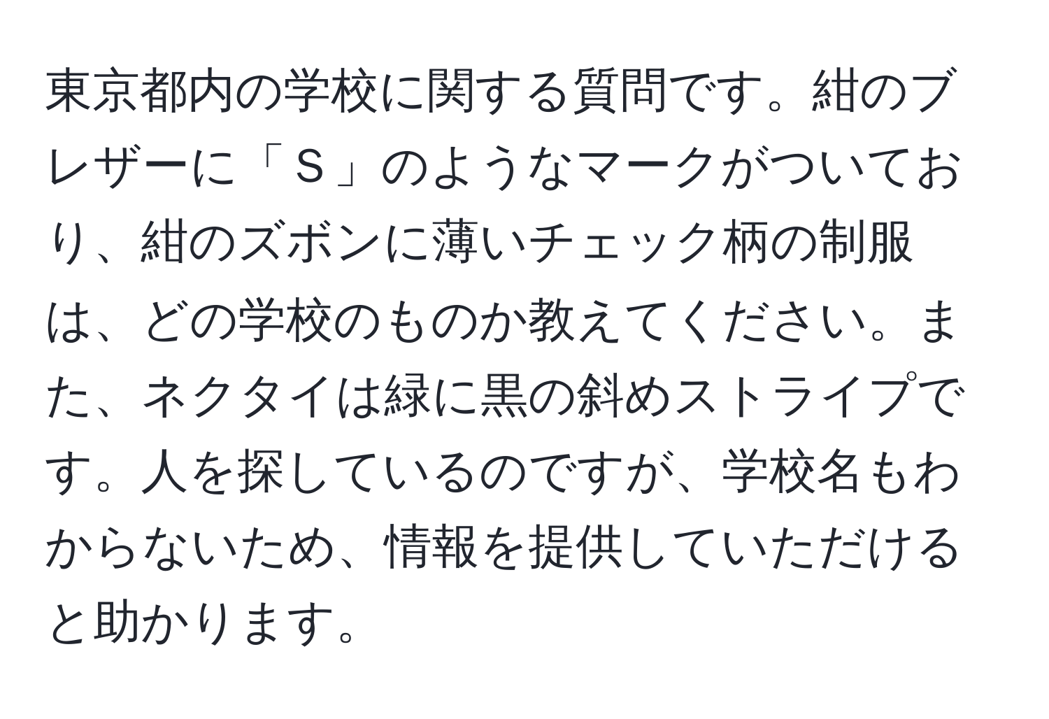 東京都内の学校に関する質問です。紺のブレザーに「Ｓ」のようなマークがついており、紺のズボンに薄いチェック柄の制服は、どの学校のものか教えてください。また、ネクタイは緑に黒の斜めストライプです。人を探しているのですが、学校名もわからないため、情報を提供していただけると助かります。