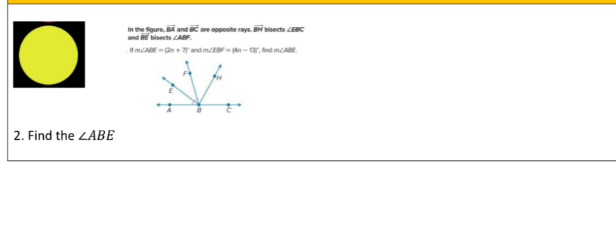 In the figure, vector BA and vector BC are opposite rays. vector BH bisects ∠ EBC
and BE bisects ∠ ABF.
ifm∠ ABE=(2n+7)^circ  and m∠ EBF=(4n-13) , find m∠ ABE
2. Find the ∠ ABE