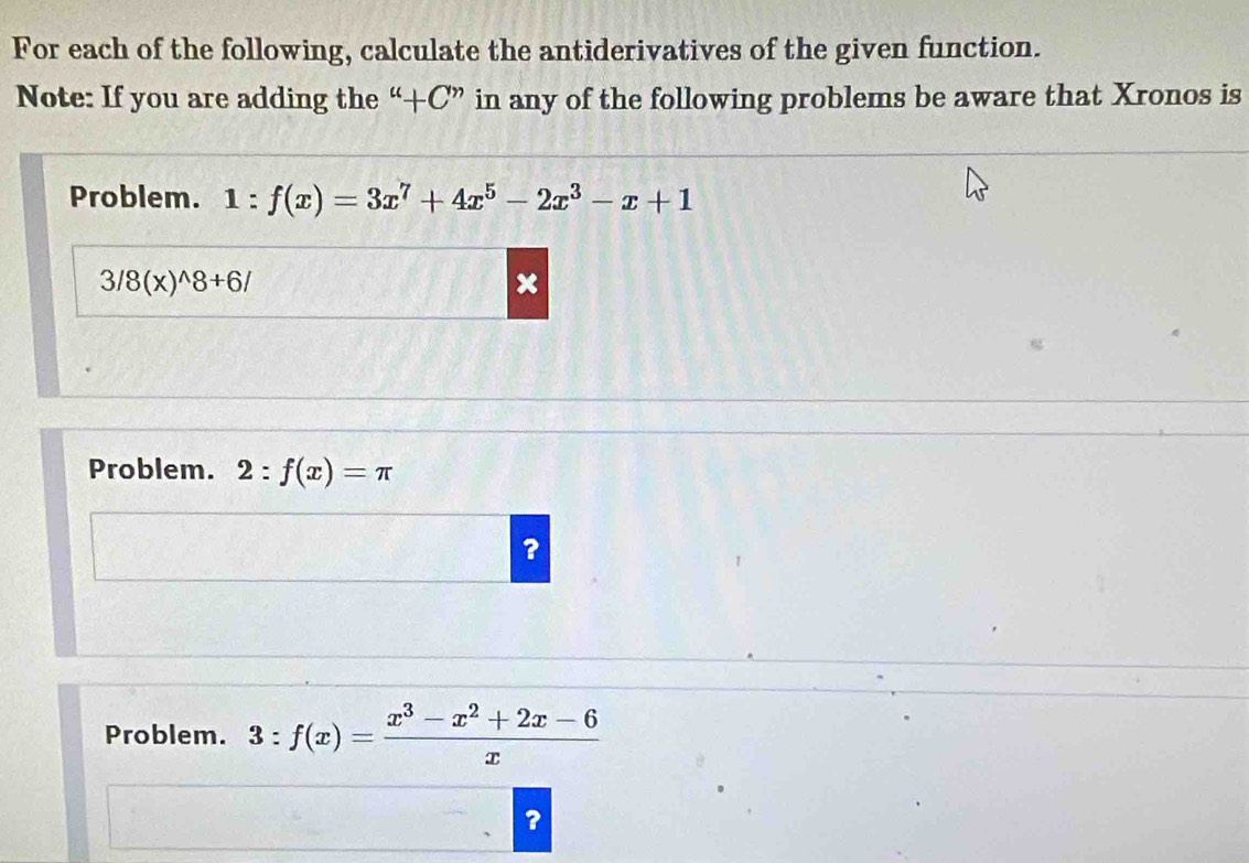 For each of the following, calculate the antiderivatives of the given function. 
Note: If you are adding the “+C” in any of the following problems be aware that Xronos is 
Problem. 1:f(x)=3x^7+4x^5-2x^3-x+1
3/8(x)^wedge 8+6/
Problem. 2:f(x)=π
? 
Problem. 3:f(x)= (x^3-x^2+2x-6)/x 
?