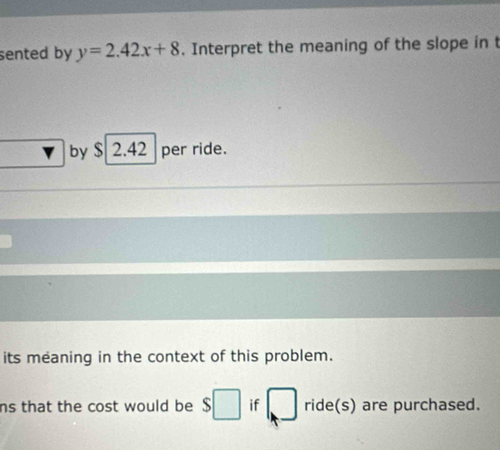 sented by y=2.42x+8. Interpret the meaning of the slope in t 
by $ 2.42 per ride. 
its meaning in the context of this problem. 
ns that the cost would be $□ if □ ride(s) are purchased.