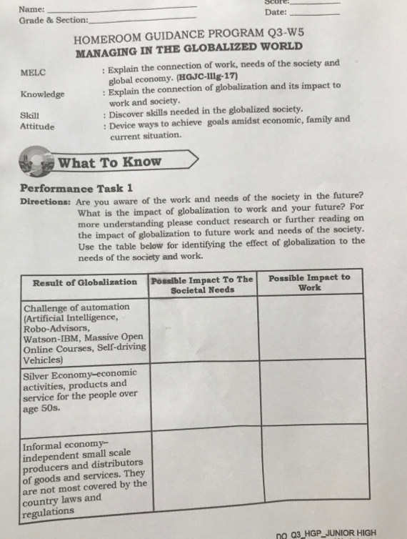 Name: _score 
_ 
Grade & Section: _Date:_ 
HOMEROOM GUIDANCE PROGRAM Q3-W5 
MANAGING IN THE GLOBALIZED WORLD 
MELC : Explain the connection of work, needs of the society and 
global economy. (HGJC-lllg-17) 
Knowledge : Explain the connection of globalization and its impact to 
work and society. 
Skill . Discover skills needed in the globalized society. 
Attitude : Device ways to achieve goals amidst economic, family and 
current situation. 
What To Know 
Performance Task 1 
Directions: Are you aware of the work and needs of the society in the future? 
What is the impact of globalization to work and your future? For 
more understanding please conduct research or further reading on 
the impact of globalization to future work and needs of the society. 
Use the table below for identifying the effect of globalization to the 
needs of the society and work. 
DO Q3_HGP_JUNIOR HIGH