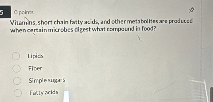 points
Vitamins, short chain fatty acids, and other metabolites are produced
when certain microbes digest what compound in food?
Lipids
Fiber
Simple sugars
Fatty acids