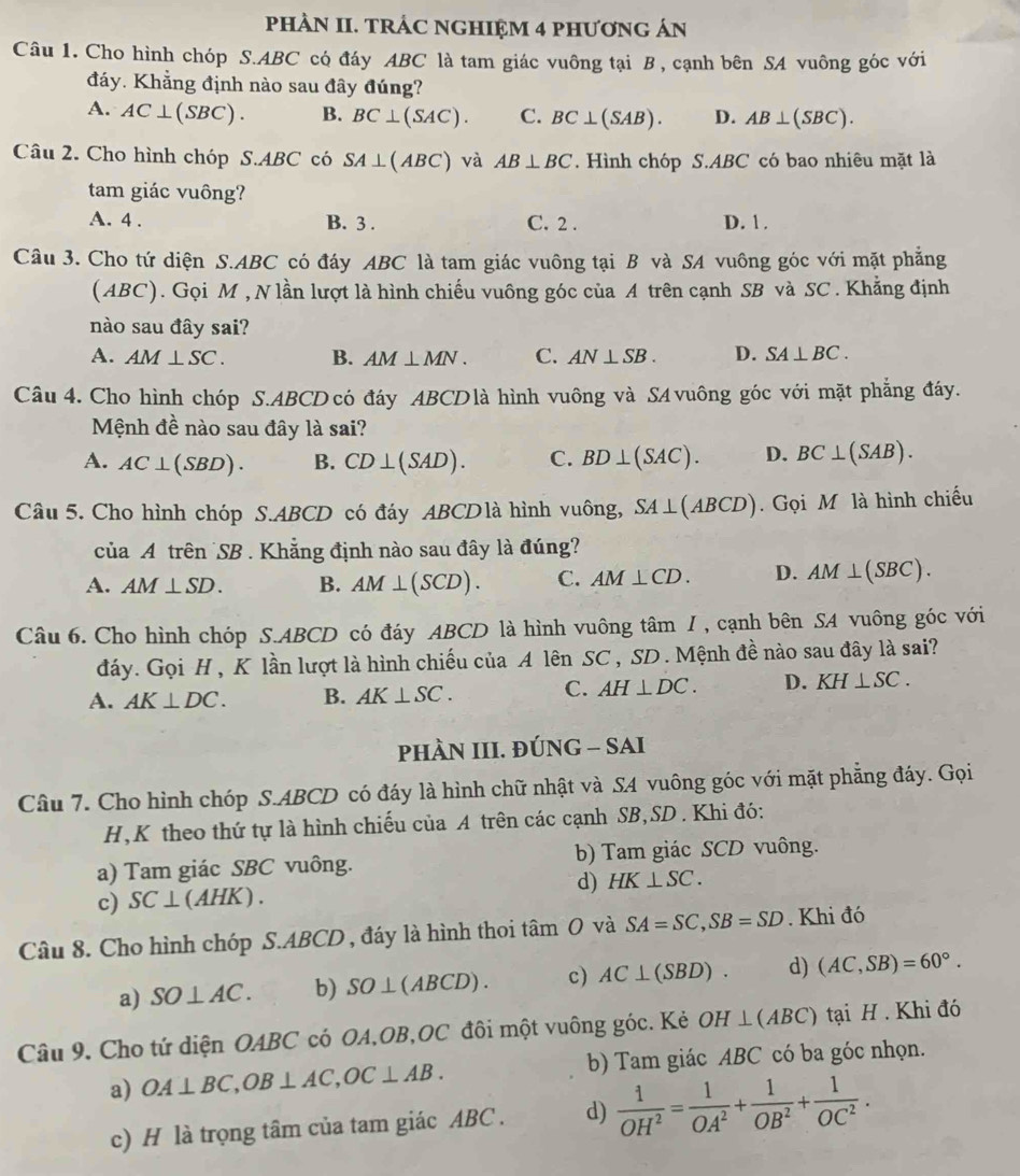 PHÀN II. TRÁC NGHIỆM 4 PHƯơNG ÁN
Câu 1. Cho hình chóp S.ABC có đáy ABC là tam giác vuông tại B , cạnh bên SA vuông góc với
đáy. Khẳng định nào sau đây đúng?
A. AC⊥ (SBC). B. BC⊥ (SAC). C. BC⊥ (SAB). D. AB⊥ (SBC).
Câu 2. Cho hình chóp S.ABC có SA⊥ (ABC) và AB⊥ BC. Hình chóp S.ABC có bao nhiêu mặt là
tam giác vuông?
A. 4 . B. 3 . C. 2 . D. 1 .
Câu 3. Cho tứ diện S.ABC có đáy ABC là tam giác vuông tại B và SA vuông góc với mặt phẳng
(ABC). Gọi M , N lần lượt là hình chiếu vuông góc của A trên cạnh SB và SC . Khẳng định
nào sau đây sai?
A. AM⊥ SC. B. AM⊥ MN. C. AN⊥ SB. D. SA⊥ BC.
Câu 4. Cho hình chóp S.ABCD có đáy ABCDlà hình vuông và SA vuông góc với mặt phẳng đáy.
Mệnh đề nào sau đây là sai?
A. AC⊥ (SBD). B. CD⊥ (SAD). C. BD⊥ (SAC). D. BC⊥ (SAB).
Câu 5. Cho hình chóp S.ABCD có đáy ABCDlà hình vuông, SA⊥ (ABCD).  Gọi M là hình chiếu
của A trên SB . Khẳng định nào sau đây là đúng?
A. AM⊥ SD. B. AM⊥ (SCD). C. AM⊥ CD. D. AM⊥ (SBC).
Câu 6. Cho hình chóp S.ABCD có đáy ABCD là hình vuông tâm I , cạnh bên SA vuông góc với
đáy. Gọi H , K lần lượt là hình chiếu của A lên SC , SD . Mệnh đề nào sau đây là sai?
A. AK⊥ DC. B. AK⊥ SC. C. AH⊥ DC. D. KH⊥ SC.
PHÀN III. ĐÚNG - SAI
Cầu 7. Cho hình chóp S.ABCD có đáy là hình chữ nhật và SA vuông góc với mặt phẳng đáy. Gọi
H,K theo thứ tự là hình chiếu của A trên các cạnh SB,SD . Khi đó:
a) Tam giác SBC vuông. b) Tam giác SCD vuông.
d) HK⊥ SC.
c) SC⊥ (AHK).
Câu 8. Cho hình chóp S.ABCD , đáy là hình thoi tâm O và SA=SC,SB=SD. Khi đó
a) SO⊥ AC. b) SO⊥ (ABCD). c) AC⊥ (SBD) d) (AC,SB)=60°.
Câu 9. Cho tứ diện OABC có OA,OB,OC đôi một vuông góc. Kẻ OH⊥ (ABC) tại H . Khi đó
a) OA⊥ BC,OB⊥ AC,OC⊥ AB. b) Tam giác ABC có ba góc nhọn.
c) H là trọng tâm của tam giác ABC . d)  1/OH^2 = 1/OA^2 + 1/OB^2 + 1/OC^2 .