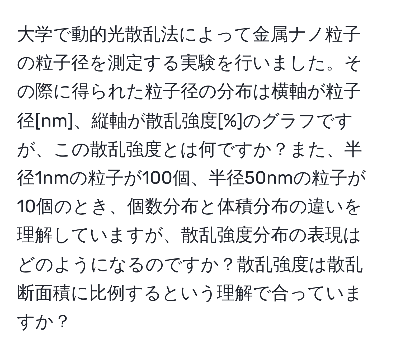 大学で動的光散乱法によって金属ナノ粒子の粒子径を測定する実験を行いました。その際に得られた粒子径の分布は横軸が粒子径[nm]、縦軸が散乱強度[%]のグラフですが、この散乱強度とは何ですか？また、半径1nmの粒子が100個、半径50nmの粒子が10個のとき、個数分布と体積分布の違いを理解していますが、散乱強度分布の表現はどのようになるのですか？散乱強度は散乱断面積に比例するという理解で合っていますか？