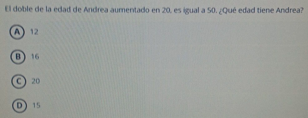 El doble de la edad de Andrea aumentado en 20, es igual a 50. ¿Qué edad tiene Andrea?
A 12
B 16
C) 20
D15