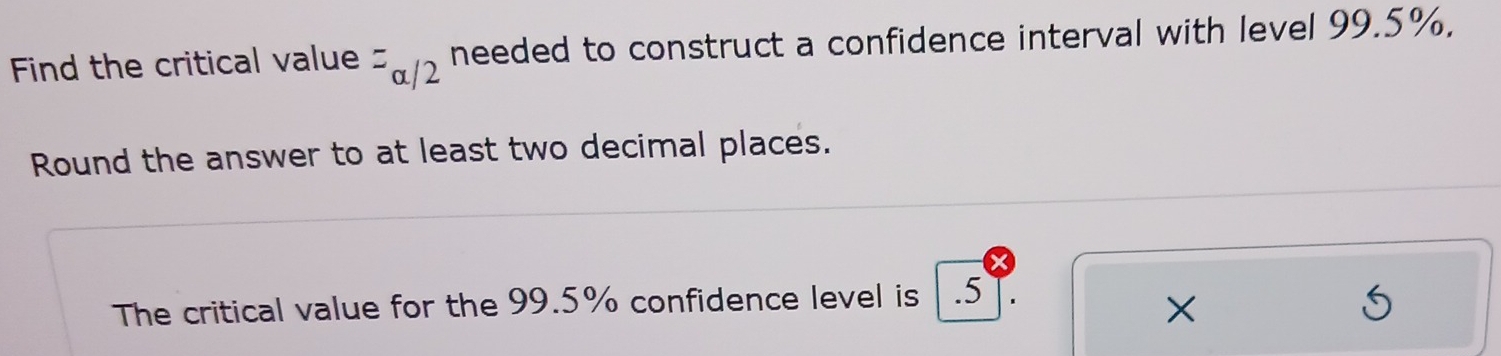 Find the critical value^=alpha /2 needed to construct a confidence interval with level 99.5%. 
Round the answer to at least two decimal places. 
The critical value for the 99.5% confidence level is . 5 T. 
×