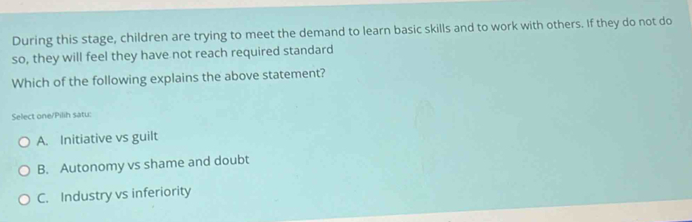 During this stage, children are trying to meet the demand to learn basic skills and to work with others. If they do not do
so, they will feel they have not reach required standard
Which of the following explains the above statement?
Select one/Pilih satu:
A. Initiative vs guilt
B. Autonomy vs shame and doubt
C. Industry vs inferiority