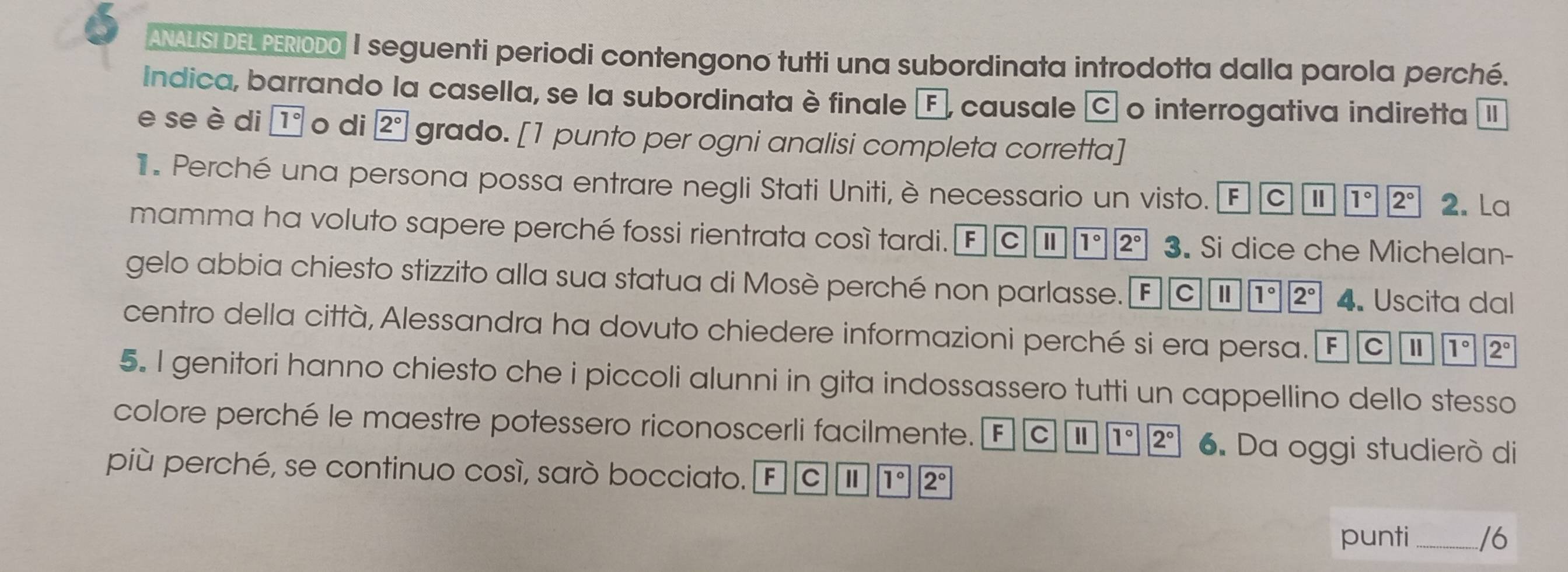 ANALISI DELPERIODO I seguenti periodi contengono tutti una subordinata introdotta dalla parola perché. 
Indica, barrando la casella, se la subordinata è finale F , causale C o interrogativa indiretta I 
e se è di 1° o di 2° grado. [1 punto per ogni analisi completa corretta] 
1 Perché una persona possa entrare negli Stati Uniti, è necessario un visto. FCparallel overline 1°|2° 2. La 
mamma ha voluto sapere perché fossi rientrata così tardi. F| |C || 1°2° 3. Si dice che Michelan- 
gelo abbia chiesto stizzito alla sua statua di Mosè perché non parlasse. FCparallel |1°|2° 4. Uscita dal 
centro della città, Alessandra ha dovuto chiedere informazioni perché si era persa. FCparallel |T' 2^1/2°
5. I genitori hanno chiesto che i piccoli alunni in gita indossassero tutti un cappellino dello stesso 
colore perché le maestre potessero riconoscerli facilmente. F C Ⅱ 1°||2° 6. Da oggi studierò di 
più perché, se continuo così, sarò bocciato. F C Ⅱ 1° ||2°
punti _/6