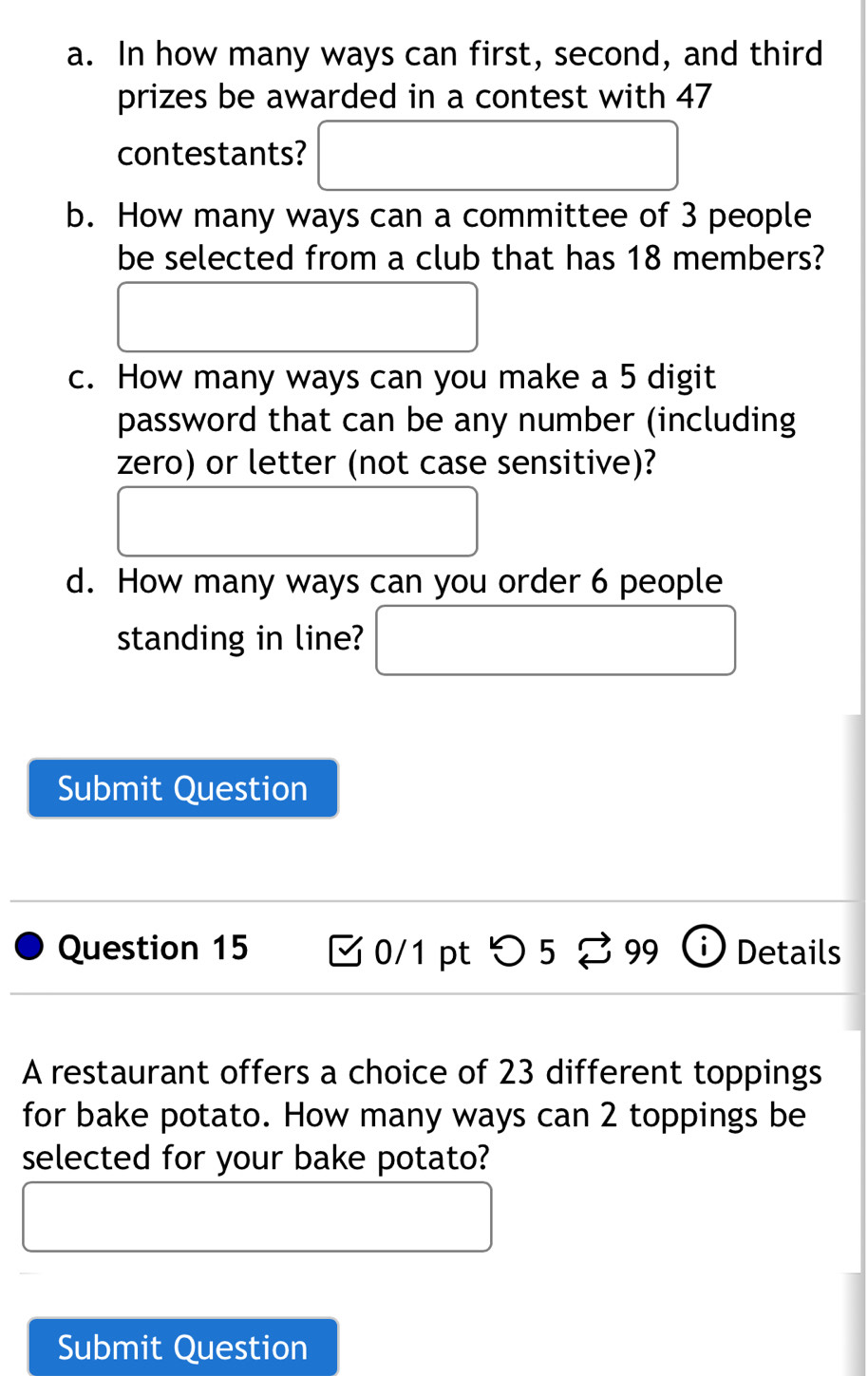 In how many ways can first, second, and third 
prizes be awarded in a contest with 47
contestants? 
b. How many ways can a committee of 3 people 
be selected from a club that has 18 members? 
c. How many ways can you make a 5 digit 
password that can be any number (including 
zero) or letter (not case sensitive)? 
d. How many ways can you order 6 people 
standing in line? 
Submit Question 
Question 15 0/1 pt つ 5 99 Details 
A restaurant offers a choice of 23 different toppings 
for bake potato. How many ways can 2 toppings be 
selected for your bake potato? 
Submit Question