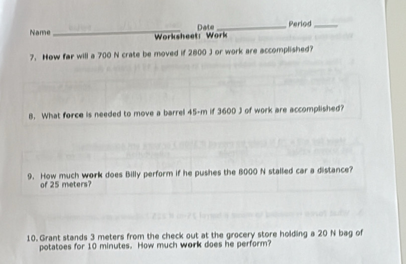 Date _Period_ 
Name 
_ 
Worksheet: Work 
7. How far will a 700 N crate be moved if 2800 J or work are accomplished? 
8. What force is needed to move a barrel 45-m if 3600 J of work are accomplished? 
9. How much work does Billy perform if he pushes the 8000 N stalled car a distance? 
of 25 meters? 
10. Grant stands 3 meters from the check out at the grocery store holding a 20 N bag of 
potatoes for 10 minutes. How much work does he perform?