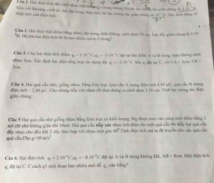 Cau 1. Hai điện tích đặt cách nhau một khoảng r trong không khi thi lực tương tác giữa chúng là 2.10^(-3)N
Nếu với khoảng cách đó mà đặt trong điện môi thì lực tương tác giữa chúng là 10^(-1)N Xác định hãng số
điện môi của điện môi.
Câu 2, Hai điện tích điểm bằng nhau, đặt trong chân không, cách nhau 10 cm. Lực đầy giữa chúng là 9.10^((circ)^5N. Độ lớn hai điện tích đó là bao nhiêu micro Culong?
Câu 3. Cho hai điện tích điểm q_1)=2.10^(-7)C;q_2=-3.10^(-7)C đặt tại hai điểm A và B trong chân không cách
nhau 5cm. Xác định lực điện tổng hợp tác dụng lên q_o=-2.10^(-7)C khi q_od ặt tại C. với CA=2cm;CB=
3cm,
Cầu 4. Hai quả cầu nhỏ, giống nhau, bằng kim loại. Quả cầu A mang điện tích 4,50 μC; quả cầu B mang
điện tích - 2,40 μC. Cho chúng tiếp xúc nhau rồi đưa chúng ra cách nhau 1,56 cm. Tính lực tương tác điện
giữa chúng.
Cầu 5 Hai quả cầu nhỏ giống nhau bằng kim loại có khối lượng 50g được treo vào cùng một điểm bằng 2
sợi chỉ nhỏ không giãn dải 10cm. Hai quả cầu tiếp xúc nhau tích điện cho một quả cầu thì thầy hai quả cầu
đầy nhau cho đến khi 2 dây treo hợp với nhau một góc 60° Tính điện tích mà ta đã truyền cho các quả cầu
quá cầu.Cho g=10m/s^2.
Câu 6. Hai điện tích q_1=2.10^(-8)C;q_2=-8.10^(-8)C đặt tại A và B trong không khí, AB=8cm.  Một điện tích
q đặt tại C. C cách q1 một đoạn bao nhiêu mét để q_o cân bằng?