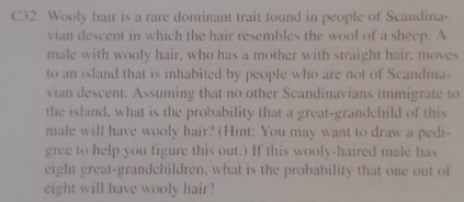 C32. Wooly hair is a rare dominant trait found in people of Scandina- 
vian descent in which the hair resembles the wool of a sheep. A 
male with wooly hair, who has a mother with straight hair, moves 
to an island that is inhabited by people who are not of Scandina- 
vian descent. Assuming that no other Scandinavians immigrate to 
the island, what is the probability that a great-grandchild of this 
male will have wooly hair? (Hint: You may want to draw a pedi- 
gree to help you figure this out.) If this wooly-haired male has 
eight great-grandchildren, what is the probability that one out of 
eight will have wooly hair?