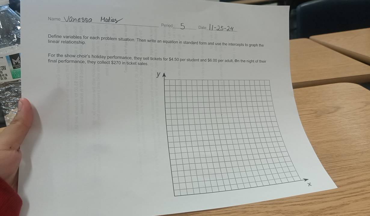 Name anes 
_ 
Period_ Date 
Define variables for each problem situation. Then write an equation in standard form and use the intercepts to graph the 
linear relationship. 
For the show choir's holiday performance, they sell tickets for $4.50 per student and $6.00 per adult. On the night of their 
final performance, they collect $270 in ticket sales.