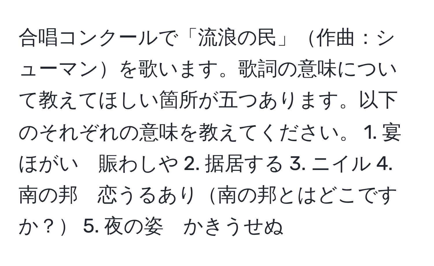 合唱コンクールで「流浪の民」作曲：シューマンを歌います。歌詞の意味について教えてほしい箇所が五つあります。以下のそれぞれの意味を教えてください。 1. 宴ほがい　賑わしや 2. 据居する 3. ニイル 4. 南の邦　恋うるあり南の邦とはどこですか？ 5. 夜の姿　かきうせぬ