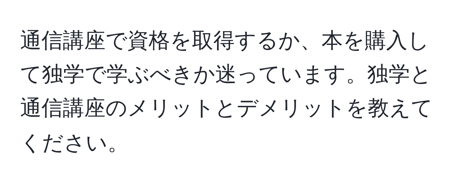 通信講座で資格を取得するか、本を購入して独学で学ぶべきか迷っています。独学と通信講座のメリットとデメリットを教えてください。