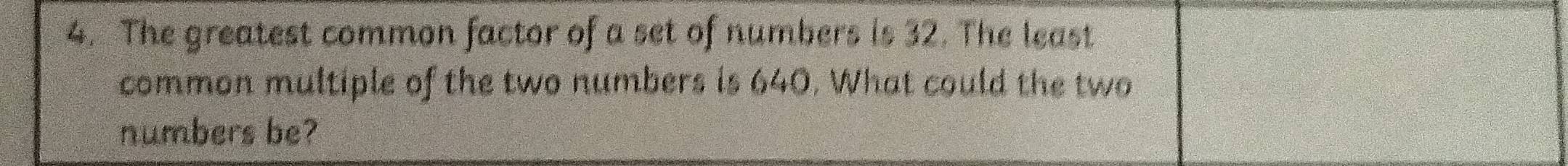 The greatest common factor of a set of numbers is 32. The least 
common multiple of the two numbers is 640. What could the two 
numbers be?