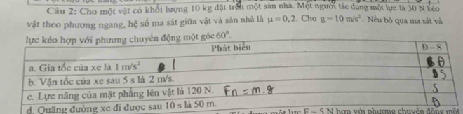 Cho một vật có khổi lượng 10 kg đặt trên một sản nhà. Một người tác dụng một lực là 30 N kéo
vật theo phương ngang, hệ số ma sát giữa vật và sản nhà là mu =0,2. Cho g=10m/s^2.  Nếu bỏ qua ma sát và
60°.
hợn với phươmg chuyên động một