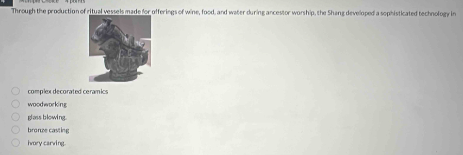 Through the production of ritual vessels made for offerings of wine, food, and water during ancestor worship, the Shang developed a sophisticated technology in
complex decorated ceramics
woodworking
glass blowing.
bronze casting
ivory carving.