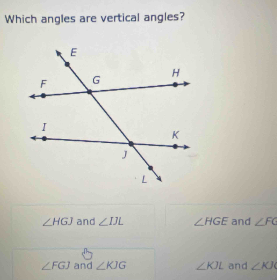 Which angles are vertical angles?
∠ HGJ and ∠ IJL ∠ HGE and ∠ FG
∠ FGJ and ∠ KJG ∠ KJL and ∠ KJO