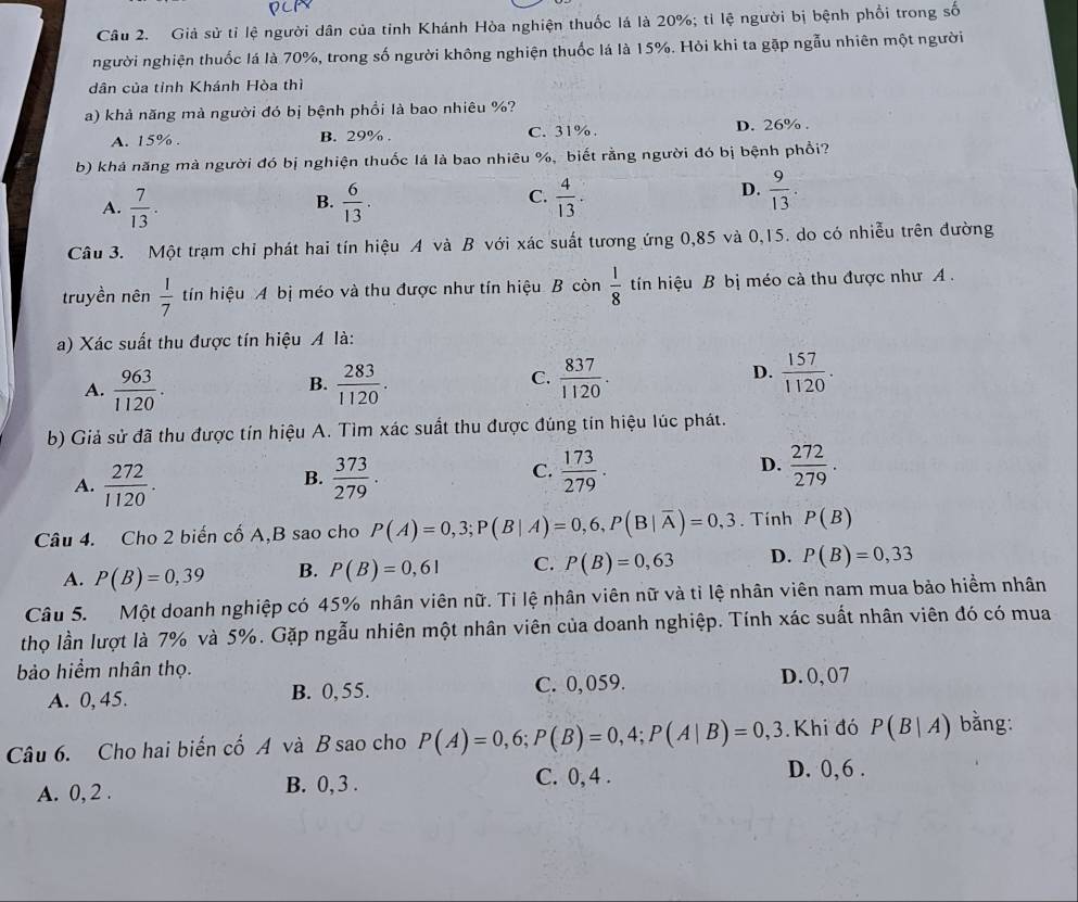 Giả sử tỉ lệ người dân của tỉnh Khánh Hòa nghiện thuốc lá là 20%; tỉ lệ người bị bệnh phối trong số
người nghiện thuốc lá là 70%, trong số người không nghiện thuốc lá là 15%. Hỏi khi ta gặp ngẫu nhiên một người
dân của tỉnh Khánh Hòa thì
a) khả năng mà người đó bị bệnh phổi là bao nhiêu %?
A. 15% . B. 29% . C. 31% . D. 26% .
b) khả năng mà người đó bị nghiện thuốc lá là bao nhiêu %, biết rằng người đó bị bệnh phổi?
C.
A.  7/13 .  6/13 .  4/13 .
B.
D.  9/13 .
Câu 3. Một trạm chỉ phát hai tín hiệu A và B với xác suất tương ứng 0,85 và 0,15. do có nhiễu trên đường
truyền nên  1/7  tn hiệu A bị méo và thu được như tín hiệu B còn  1/8  tin hiệu B bị méo cà thu được như A .
a) Xác suất thu được tín hiệu A là:
C.
D.
A.  963/1120 .  283/1120 .  837/1120 .  157/1120 .
B.
b) Giả sử đã thu được tín hiệu A. Tìm xác suất thu được đúng tín hiệu lúc phát.
D.
A.  272/1120 .  373/279 .  173/279 .  272/279 .
B.
C.
Câu 4. Cho 2 biến cố A,B sao cho P(A)=0,3;P(B|A)=0,6,P(B|overline A)=0,3. Tính P(B)
A. P(B)=0,39 B. P(B)=0,61 C. P(B)=0,63 D. P(B)=0,33
Câu 5.  Một doanh nghiệp có 45% nhân viên nữ. Tỉ lệ nhân viên nữ và tỉ lệ nhân viên nam mua bảo hiểm nhân
thọ lần lượt là 7% và 5%. Gặp ngẫu nhiên một nhân viên của doanh nghiệp. Tính xác suất nhân viên đó có mua
bảo hiểm nhân thọ.
A. 0, 45. B. 0, 55. C. 0,059. D. 0, 07
Câu 6. Cho hai biến cố A và B sao cho P(A)=0,6;P(B)=0,4;P(A|B)=0,3. Khi đó P(B|A) bằng:
A. 0, 2 . B. 0, 3 . C. 0, 4 .
D. 0,6 .