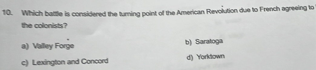 Which battle is considered the turning point of the American Revolution due to French agreeing to
the colonists?
a) Valley Forge b) Saratoga
c) Lexington and Concord d) Yorktown