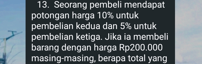 Seorang pembeli mendapat 
potongan harga 10% untuk 
pembelian kedua dan 5% untuk 
pembelian ketiga. Jika ia membeli 
barang dengan harga Rp200.000
masing-masing, berapa total yang