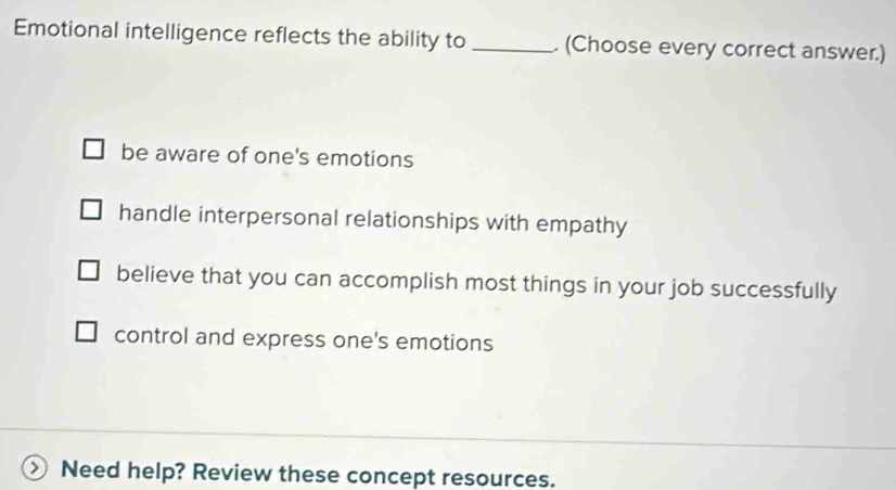 Emotional intelligence reflects the ability to _. (Choose every correct answer.)
be aware of one's emotions
handle interpersonal relationships with empathy
believe that you can accomplish most things in your job successfully
control and express one's emotions
Need help? Review these concept resources.