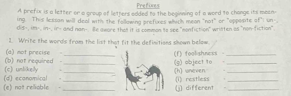 Prefixes 
A prefix is a letter or a group of letters added to the beginning of a word to change its mean- 
ing. This lesson will deal with the following prefixes which mean "not" or "opposite of"; un-, 
dis-, im-, in-, ir- and non-. Be aware that it is common to see "nonfiction" written as "non-fiction". 
1. Write the words from the list that fit the definitions shown below. 
(a) not precise - _(f) foolishness -_ 
(b) not required -_ (g) object to_ 
(c) unlikely - _(h) uneven `_ 
(d) economical - _(i) restless `_ 
(e) not reliable -_ (j) different_