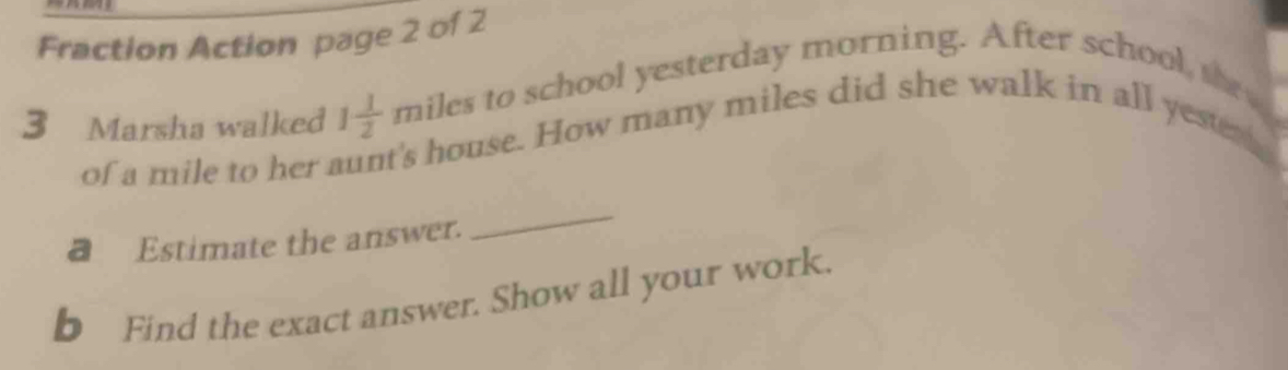 Fraction Action page 2 of 2 
3 Marsha walked 1 1/2  miles to school yesterday morning. After school,se 
of a mile to her aunt's house. How many miles did she walk in all yeser 
a Estimate the answer. 
_ 
b Find the exact answer. Show all your work.