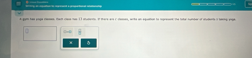 Lnnar Eqations 
Writing an equation to represent a proportional relationship 1/5 Sp 
A gym has yoga classes. Each class has 13 students. If there are C classes, write an equation to represent the total number of students 5 taking yoga.
□ =□  □ /□   
×