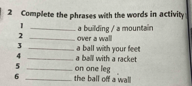 Complete the phrases with the words in activity 
_1 
a building / a mountain 
_2 
over a wall 
_3 
a ball with your feet 
4 _a ball with a racket 
5 _on one leg 
6 _the ball off a wall