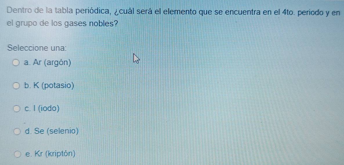 Dentro de la tabla periódica, ¿cuál será el elemento que se encuentra en el 4to. periodo y en
el grupo de los gases nobles?
Seleccione una:
a. Ar (argón)
b. K (potasio)
c. I (iodo)
d. Se (selenio)
e. Kr (kriptón)